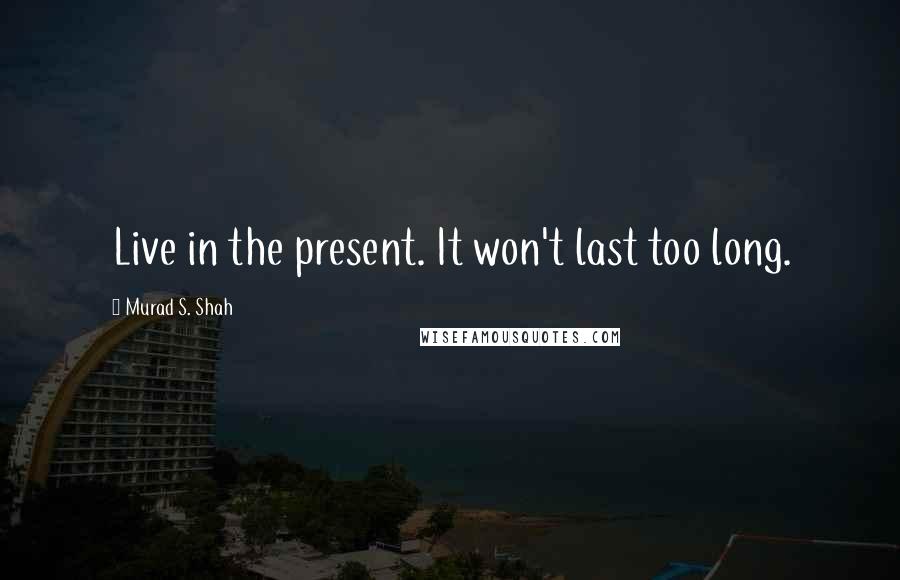 Murad S. Shah Quotes: Live in the present. It won't last too long.