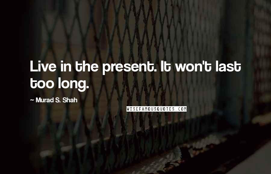 Murad S. Shah Quotes: Live in the present. It won't last too long.