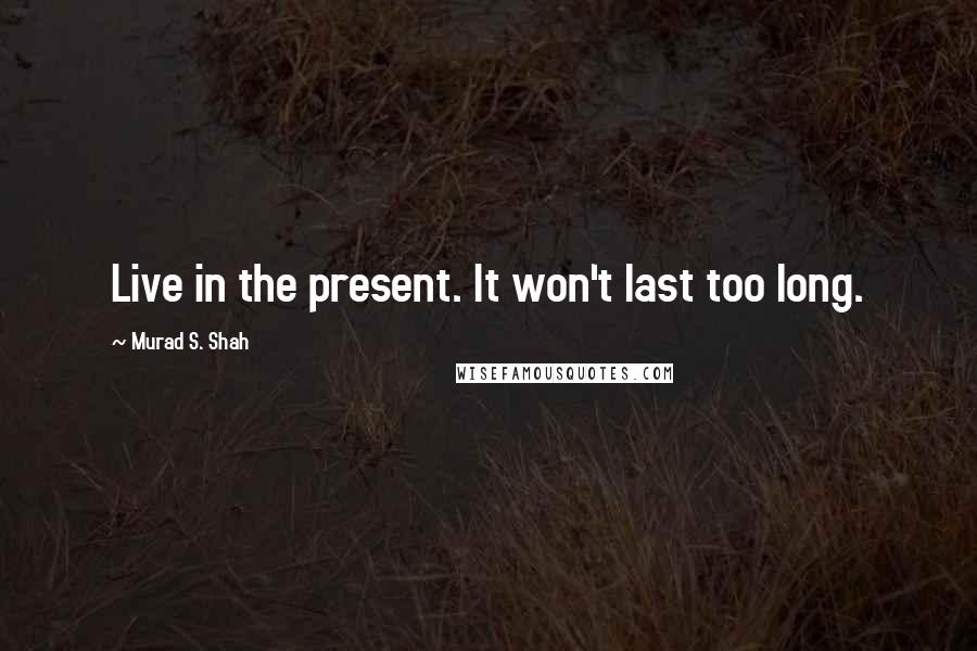 Murad S. Shah Quotes: Live in the present. It won't last too long.