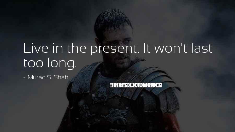 Murad S. Shah Quotes: Live in the present. It won't last too long.