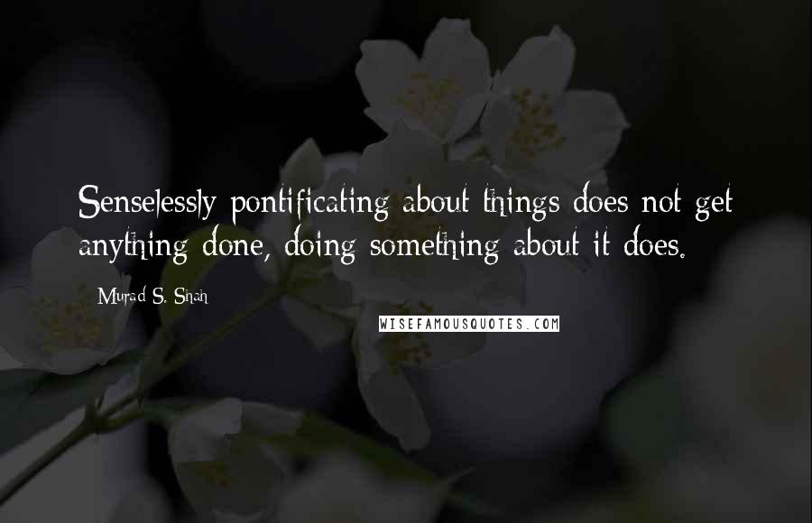 Murad S. Shah Quotes: Senselessly pontificating about things does not get anything done, doing something about it does.
