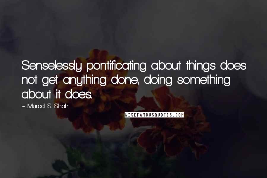 Murad S. Shah Quotes: Senselessly pontificating about things does not get anything done, doing something about it does.