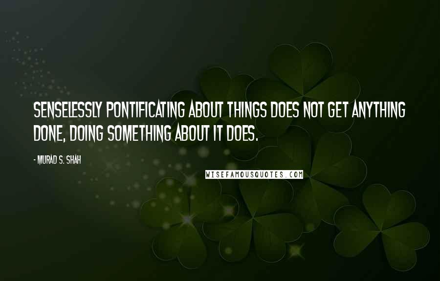 Murad S. Shah Quotes: Senselessly pontificating about things does not get anything done, doing something about it does.