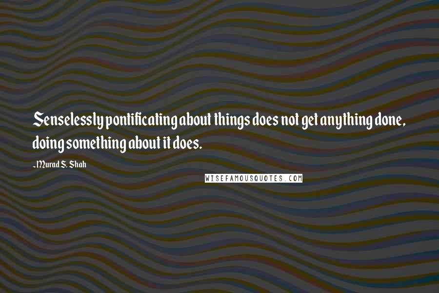Murad S. Shah Quotes: Senselessly pontificating about things does not get anything done, doing something about it does.