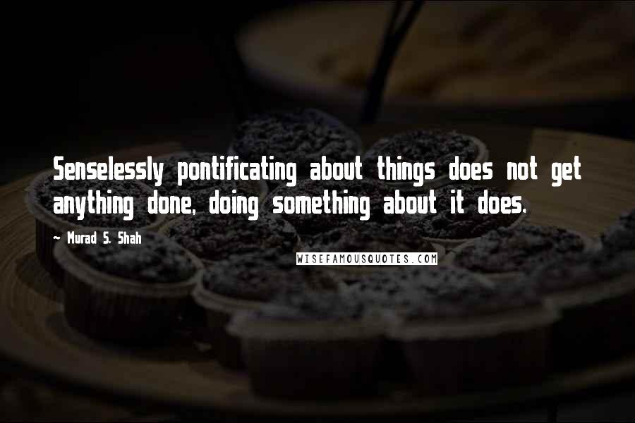 Murad S. Shah Quotes: Senselessly pontificating about things does not get anything done, doing something about it does.