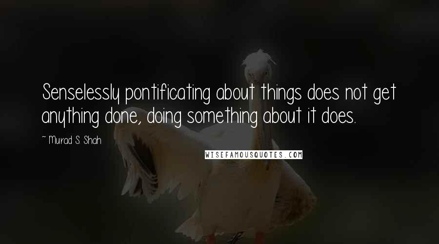 Murad S. Shah Quotes: Senselessly pontificating about things does not get anything done, doing something about it does.