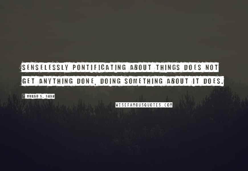 Murad S. Shah Quotes: Senselessly pontificating about things does not get anything done, doing something about it does.