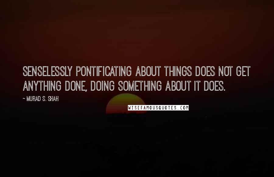 Murad S. Shah Quotes: Senselessly pontificating about things does not get anything done, doing something about it does.