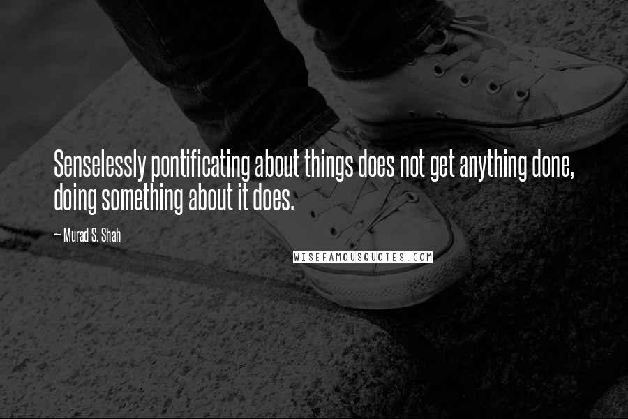 Murad S. Shah Quotes: Senselessly pontificating about things does not get anything done, doing something about it does.