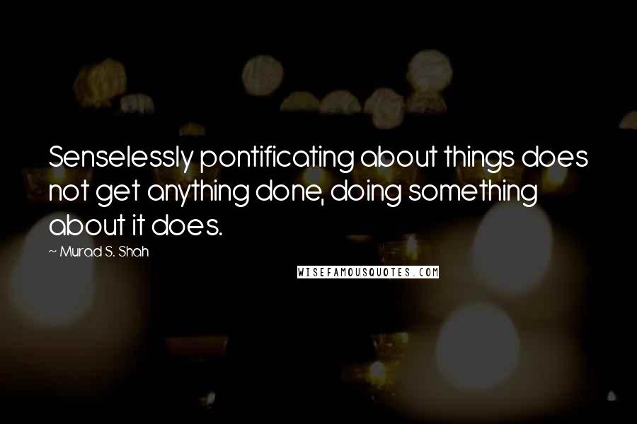 Murad S. Shah Quotes: Senselessly pontificating about things does not get anything done, doing something about it does.