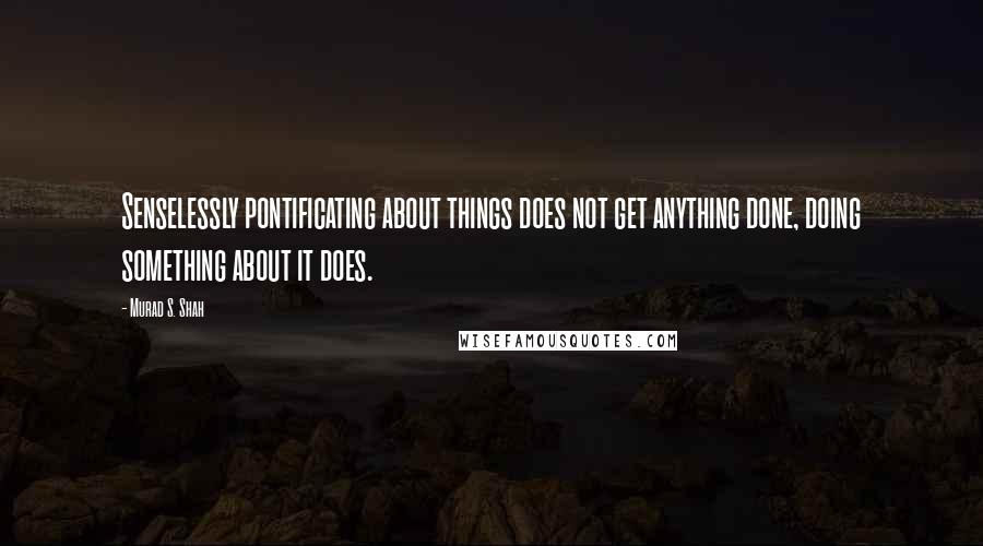 Murad S. Shah Quotes: Senselessly pontificating about things does not get anything done, doing something about it does.