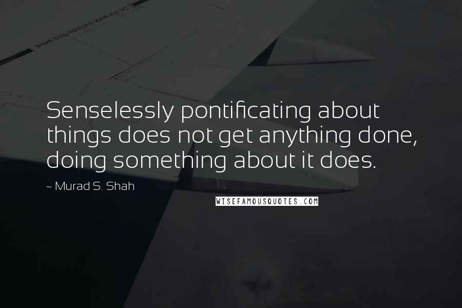 Murad S. Shah Quotes: Senselessly pontificating about things does not get anything done, doing something about it does.
