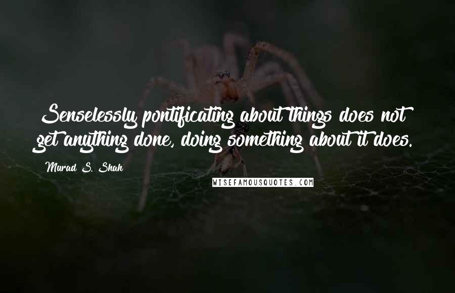 Murad S. Shah Quotes: Senselessly pontificating about things does not get anything done, doing something about it does.