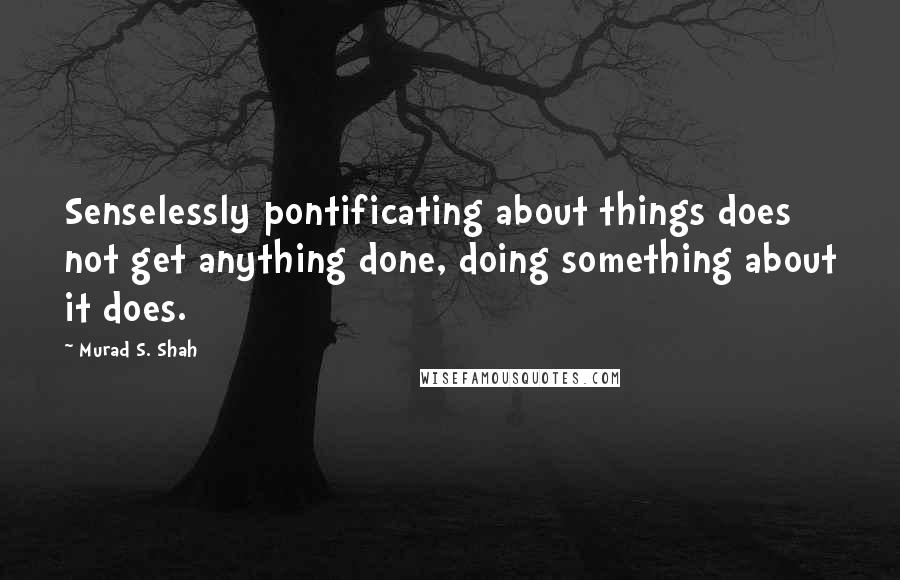 Murad S. Shah Quotes: Senselessly pontificating about things does not get anything done, doing something about it does.