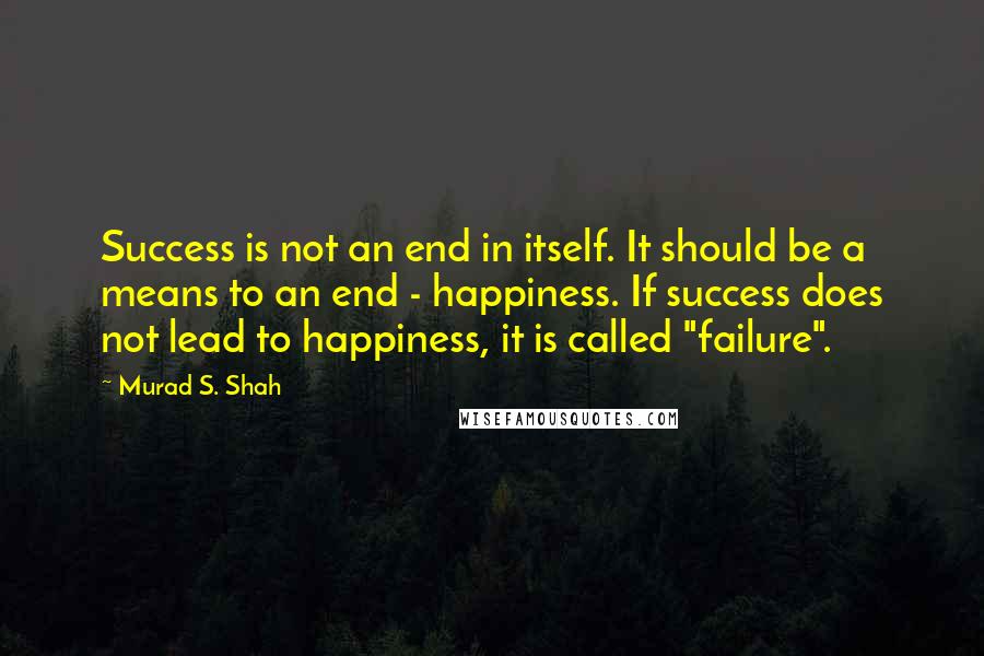 Murad S. Shah Quotes: Success is not an end in itself. It should be a means to an end - happiness. If success does not lead to happiness, it is called "failure".