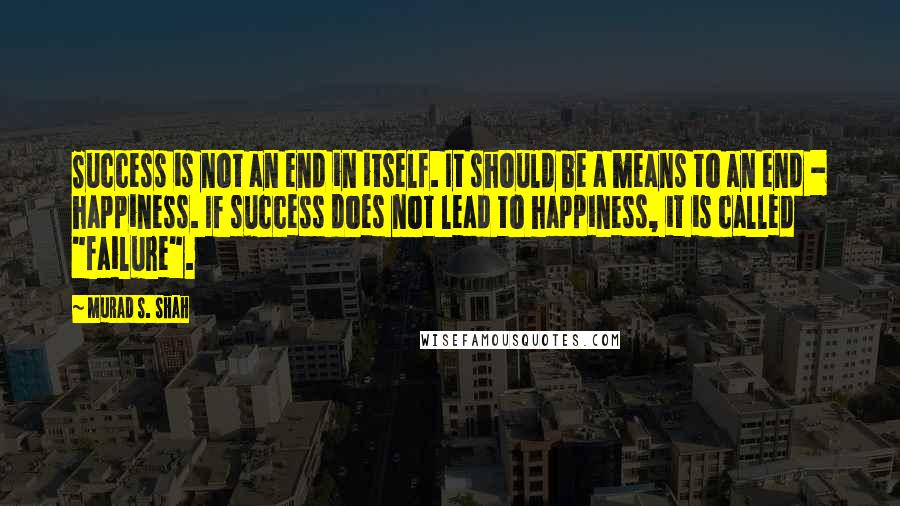 Murad S. Shah Quotes: Success is not an end in itself. It should be a means to an end - happiness. If success does not lead to happiness, it is called "failure".