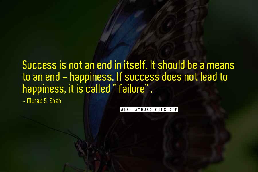 Murad S. Shah Quotes: Success is not an end in itself. It should be a means to an end - happiness. If success does not lead to happiness, it is called "failure".