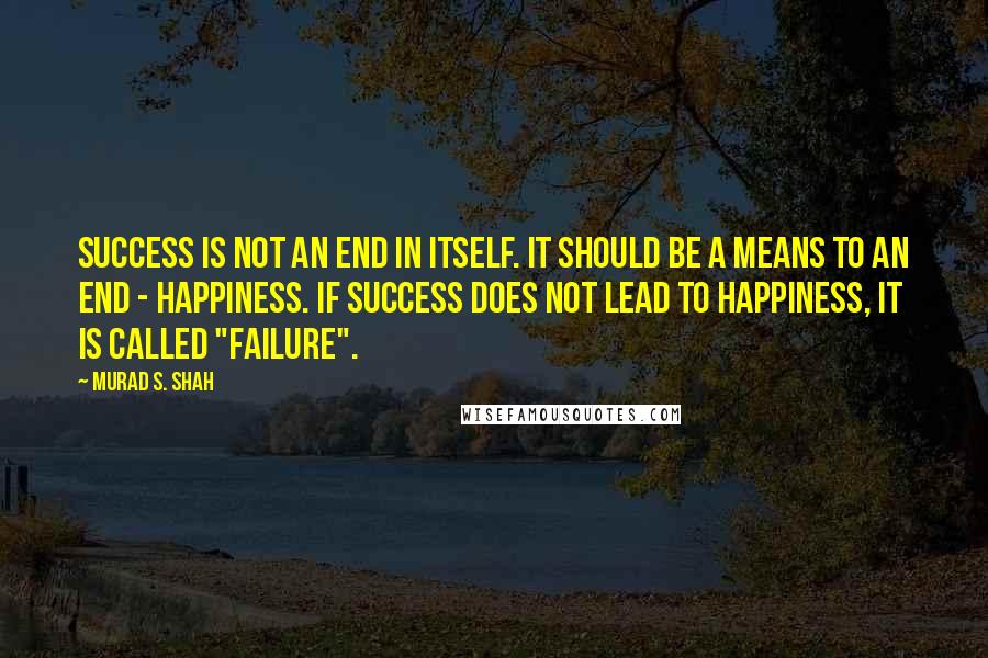 Murad S. Shah Quotes: Success is not an end in itself. It should be a means to an end - happiness. If success does not lead to happiness, it is called "failure".