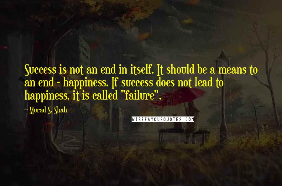 Murad S. Shah Quotes: Success is not an end in itself. It should be a means to an end - happiness. If success does not lead to happiness, it is called "failure".