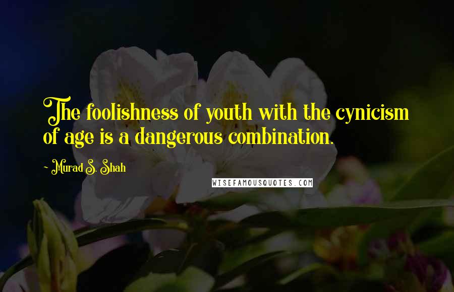 Murad S. Shah Quotes: The foolishness of youth with the cynicism of age is a dangerous combination.