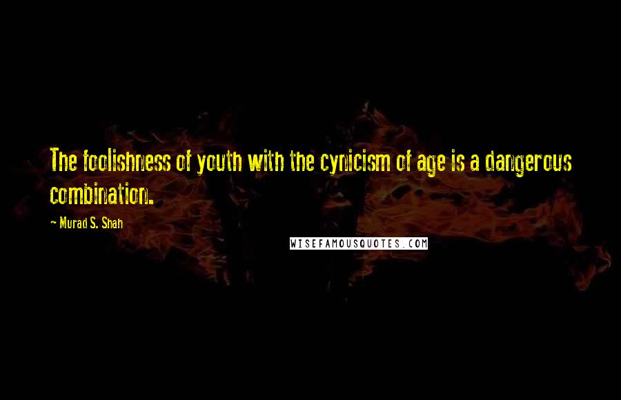 Murad S. Shah Quotes: The foolishness of youth with the cynicism of age is a dangerous combination.