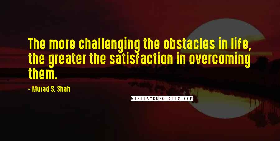 Murad S. Shah Quotes: The more challenging the obstacles in life, the greater the satisfaction in overcoming them.