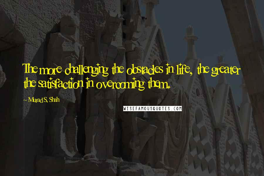 Murad S. Shah Quotes: The more challenging the obstacles in life, the greater the satisfaction in overcoming them.