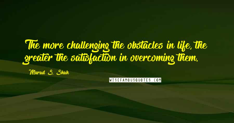 Murad S. Shah Quotes: The more challenging the obstacles in life, the greater the satisfaction in overcoming them.