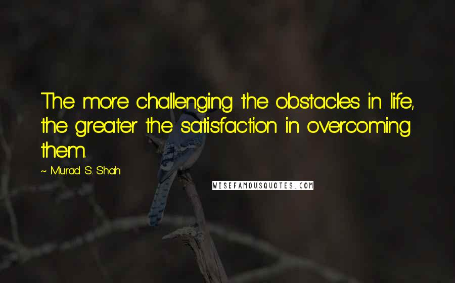 Murad S. Shah Quotes: The more challenging the obstacles in life, the greater the satisfaction in overcoming them.