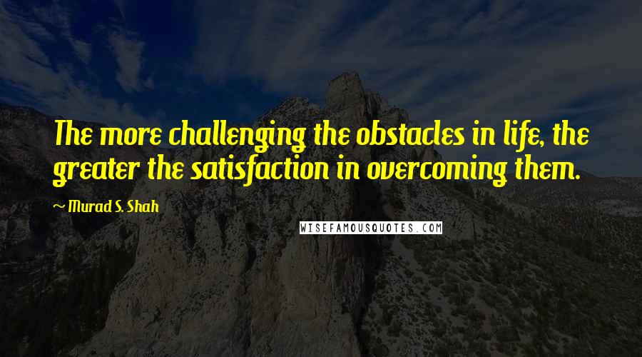 Murad S. Shah Quotes: The more challenging the obstacles in life, the greater the satisfaction in overcoming them.