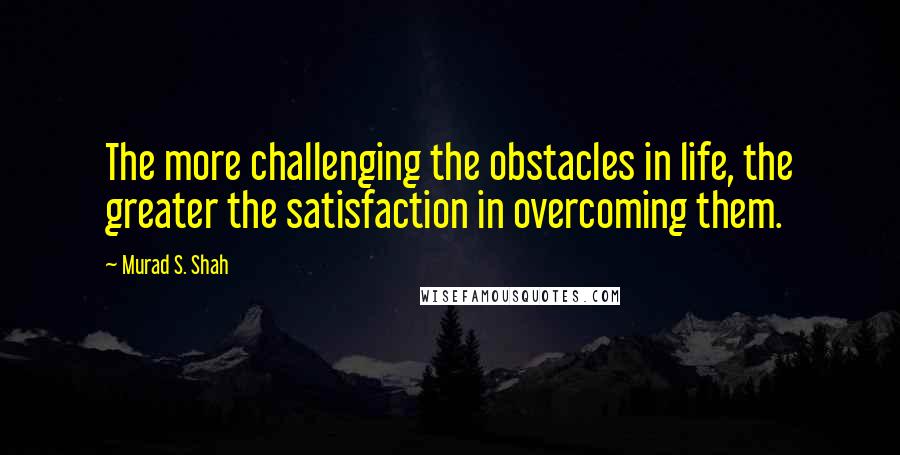 Murad S. Shah Quotes: The more challenging the obstacles in life, the greater the satisfaction in overcoming them.