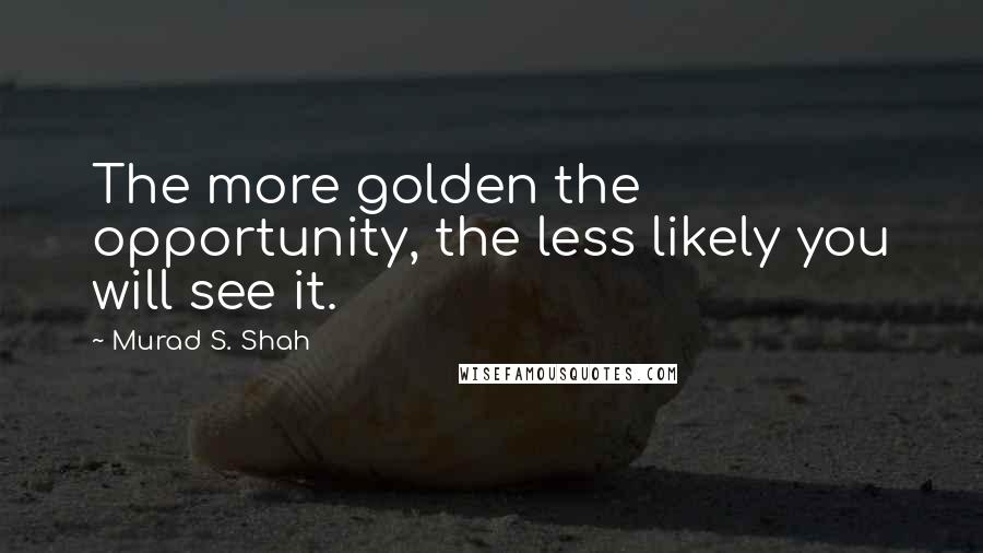 Murad S. Shah Quotes: The more golden the opportunity, the less likely you will see it.