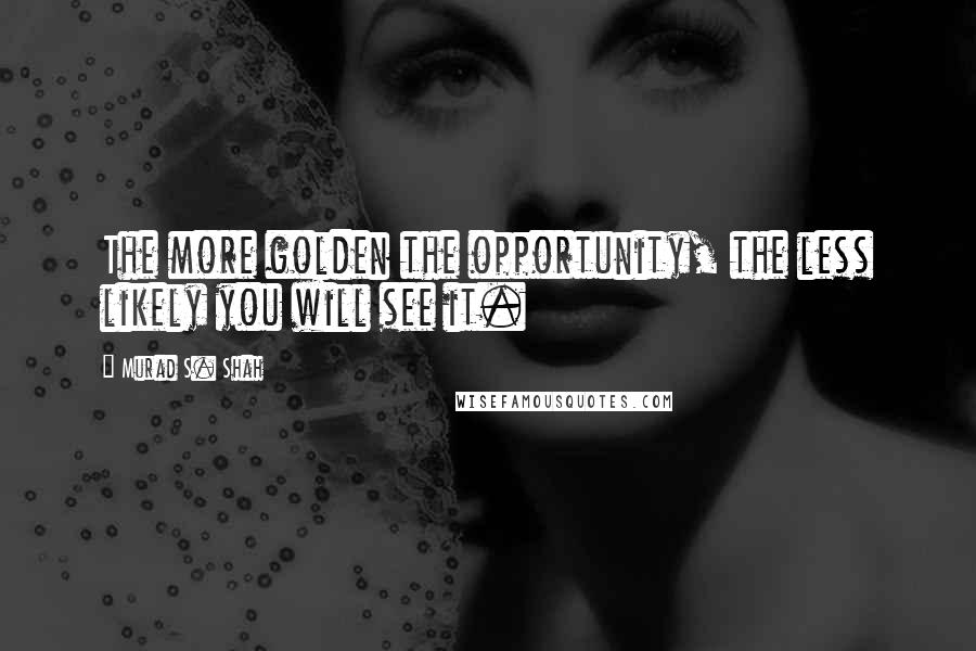 Murad S. Shah Quotes: The more golden the opportunity, the less likely you will see it.