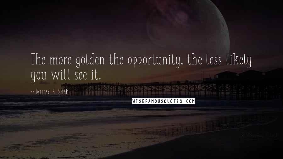 Murad S. Shah Quotes: The more golden the opportunity, the less likely you will see it.