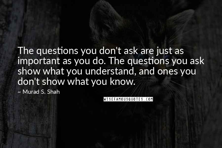 Murad S. Shah Quotes: The questions you don't ask are just as important as you do. The questions you ask show what you understand, and ones you don't show what you know.