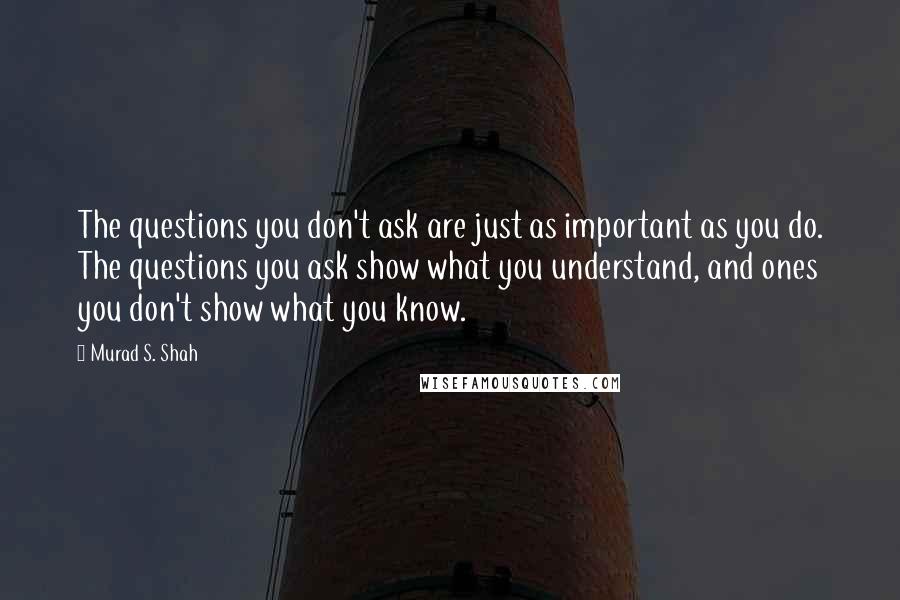 Murad S. Shah Quotes: The questions you don't ask are just as important as you do. The questions you ask show what you understand, and ones you don't show what you know.