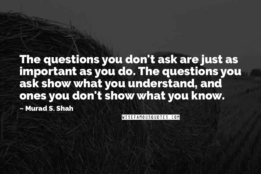 Murad S. Shah Quotes: The questions you don't ask are just as important as you do. The questions you ask show what you understand, and ones you don't show what you know.