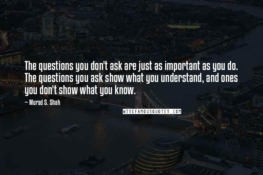 Murad S. Shah Quotes: The questions you don't ask are just as important as you do. The questions you ask show what you understand, and ones you don't show what you know.