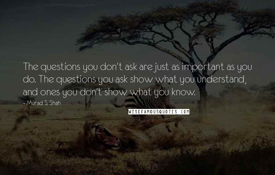 Murad S. Shah Quotes: The questions you don't ask are just as important as you do. The questions you ask show what you understand, and ones you don't show what you know.