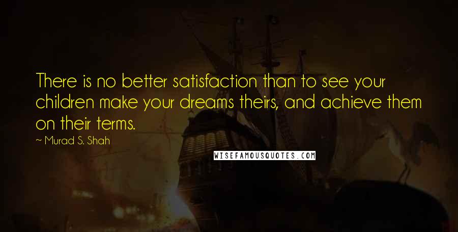 Murad S. Shah Quotes: There is no better satisfaction than to see your children make your dreams theirs, and achieve them on their terms.