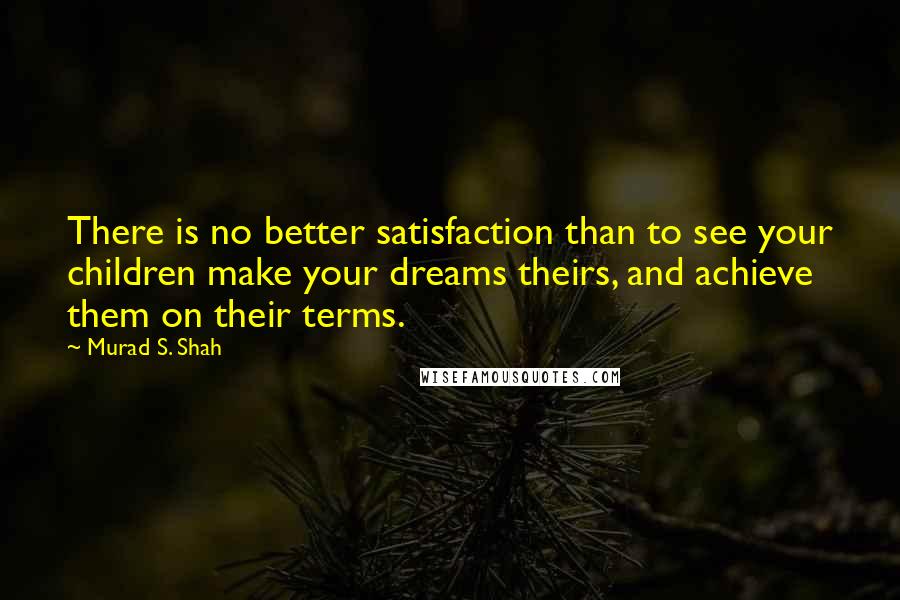 Murad S. Shah Quotes: There is no better satisfaction than to see your children make your dreams theirs, and achieve them on their terms.