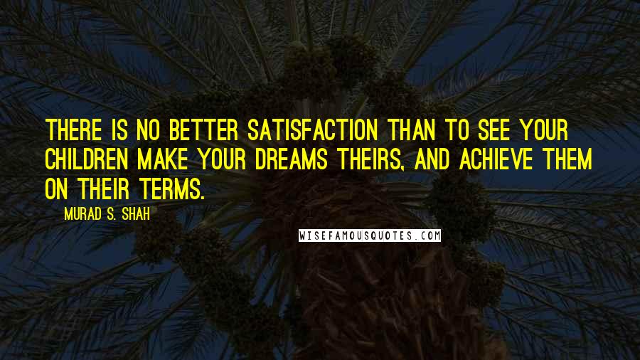 Murad S. Shah Quotes: There is no better satisfaction than to see your children make your dreams theirs, and achieve them on their terms.