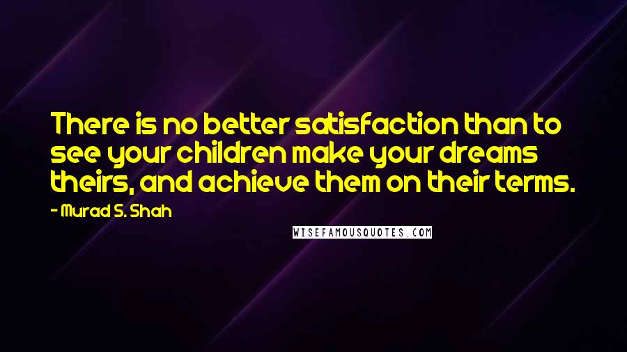 Murad S. Shah Quotes: There is no better satisfaction than to see your children make your dreams theirs, and achieve them on their terms.