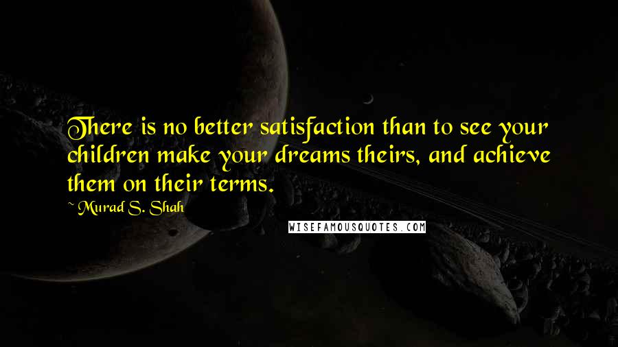 Murad S. Shah Quotes: There is no better satisfaction than to see your children make your dreams theirs, and achieve them on their terms.