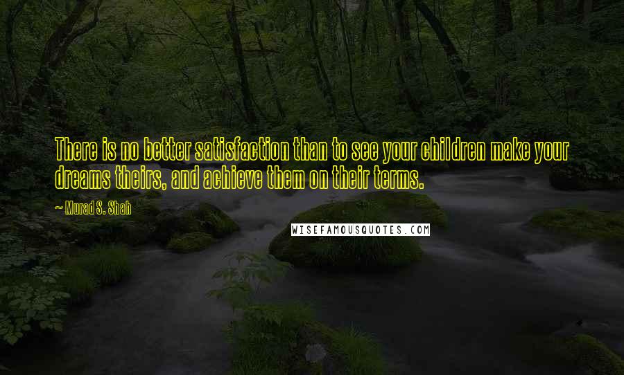 Murad S. Shah Quotes: There is no better satisfaction than to see your children make your dreams theirs, and achieve them on their terms.