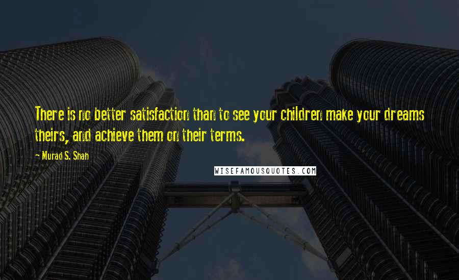 Murad S. Shah Quotes: There is no better satisfaction than to see your children make your dreams theirs, and achieve them on their terms.