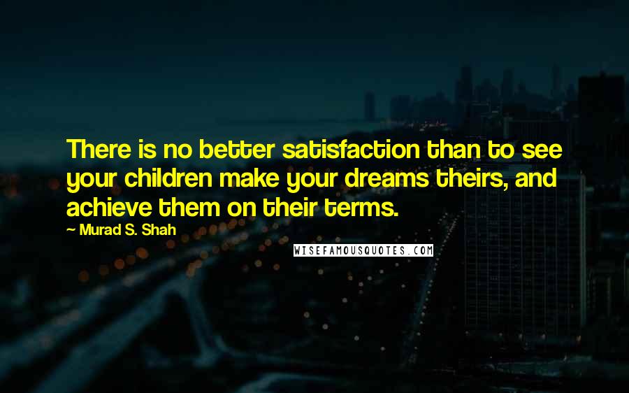 Murad S. Shah Quotes: There is no better satisfaction than to see your children make your dreams theirs, and achieve them on their terms.