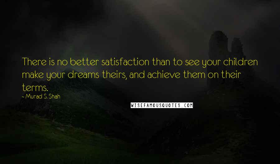 Murad S. Shah Quotes: There is no better satisfaction than to see your children make your dreams theirs, and achieve them on their terms.