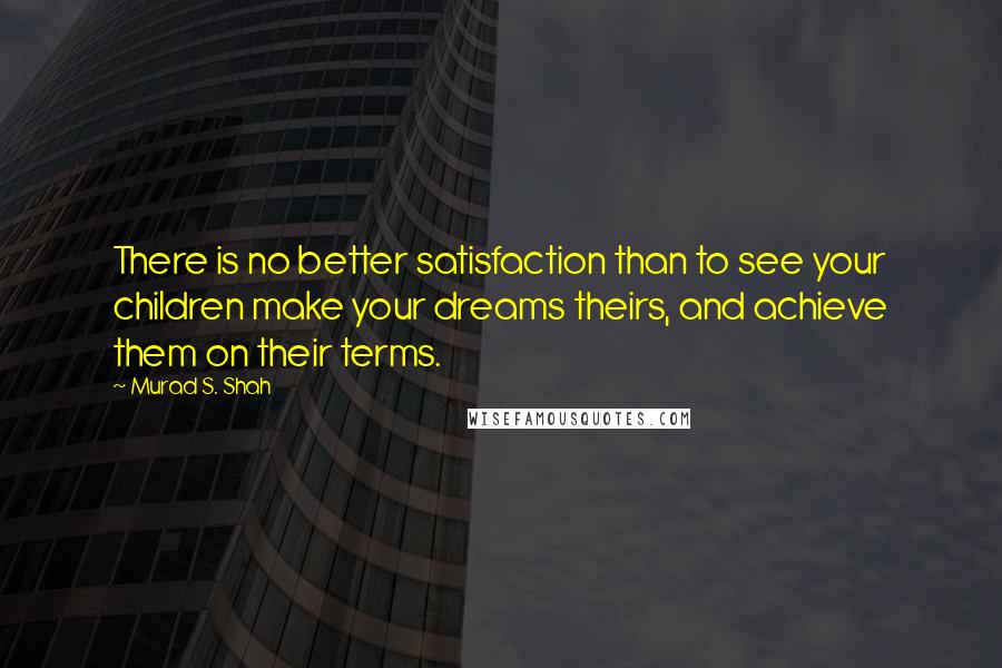 Murad S. Shah Quotes: There is no better satisfaction than to see your children make your dreams theirs, and achieve them on their terms.