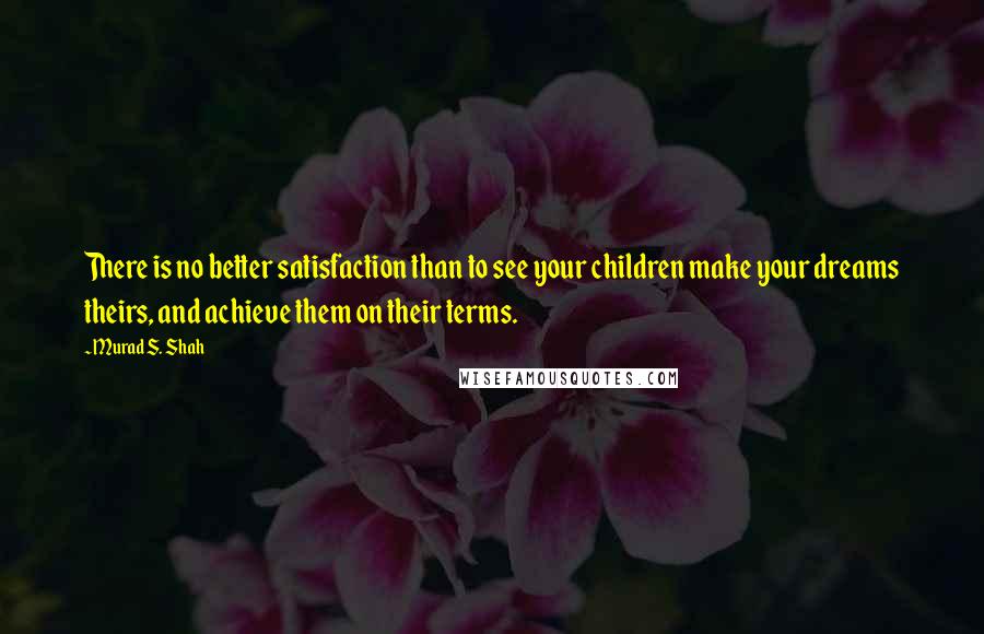 Murad S. Shah Quotes: There is no better satisfaction than to see your children make your dreams theirs, and achieve them on their terms.